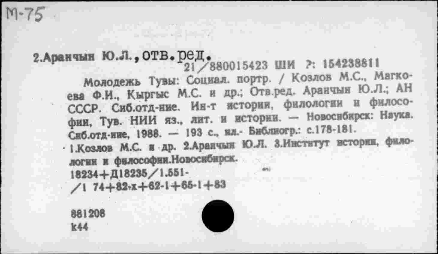 ﻿м-т?
2ЛР..Ш. ю.л.,отв.ред.88м15<2з шн 1ИМЮ1|
Молодежь Тувы: Социал, портр. / Козлов М.С., Магко-ева Ф.И., Кыргыс М.С. и др.; Отв.ред. Аранчын ЮЛ.; АН СССР Сиб.отд-ние. Ин-т истории, филологии и философии, Тув. НИИ из., лит. и истории. - Новосибирск: Наука. Сиб.отд-ние. 1988. - 193 с., пл. Библпогр.: с. 178-181.
• 1 Козлов М.С. и др. 2.Араичыи ЮЛ. З.Ииститут истории, фило логин и философии.Новосибирск
182344-Д18236/1.551-
/1 74+82’К+62-1+88-1+83
881208 к44